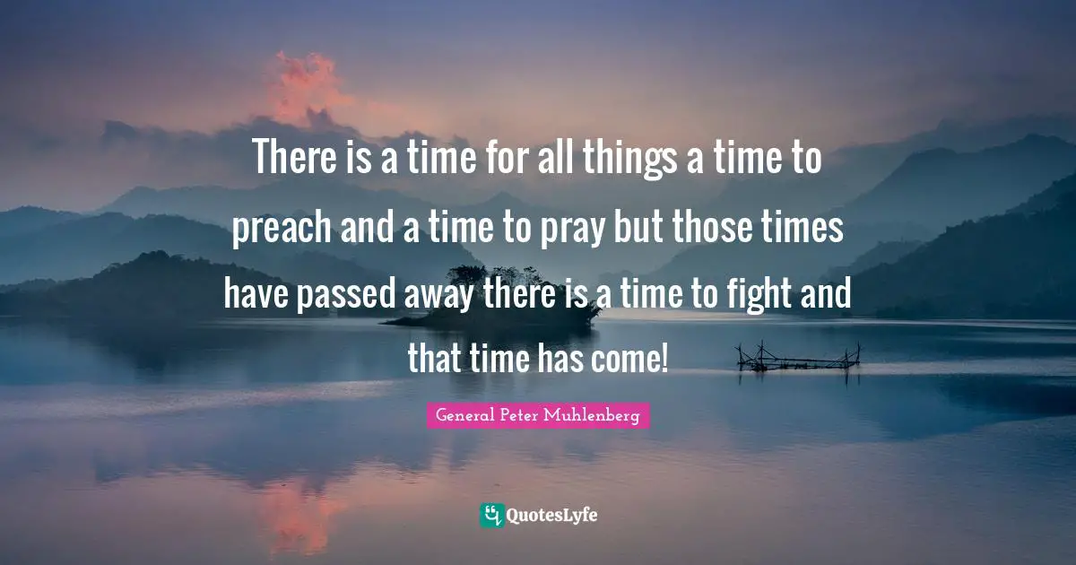 There is a time for all things a time to preach and a time to pray but those times have passed away there is a time to fight and that time has come!