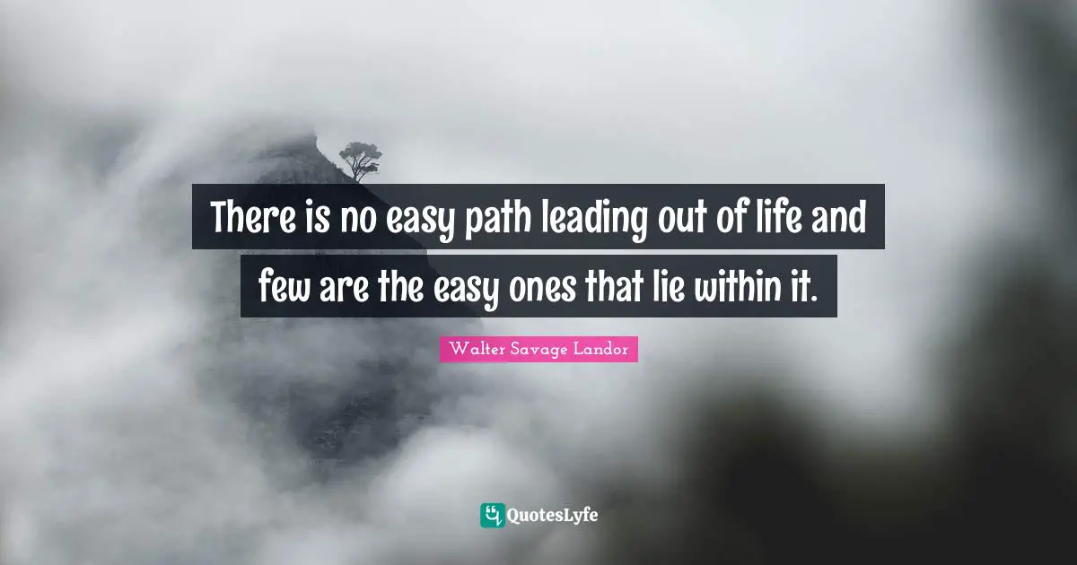 There is no easy path leading out of life and few are the easy ones that lie within it.