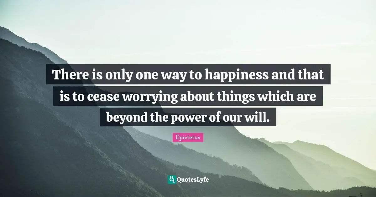 There is only one way to happiness and that is to cease worrying about things which are beyond the power of our will.