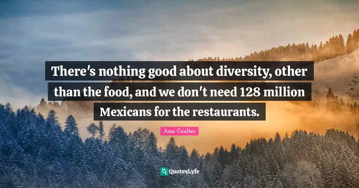 There's nothing good about diversity, other than the food, and we don't need 128 million Mexicans for the restaurants.