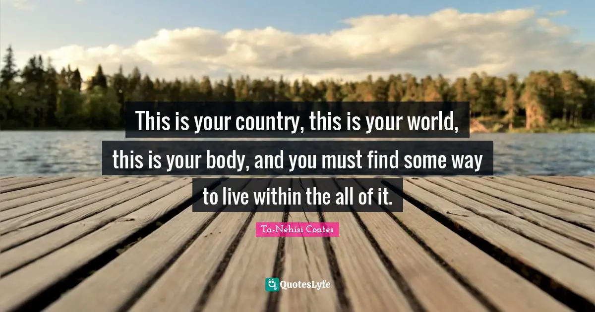 This is your country, this is your world, this is your body, and you must find some way to live within the all of it.