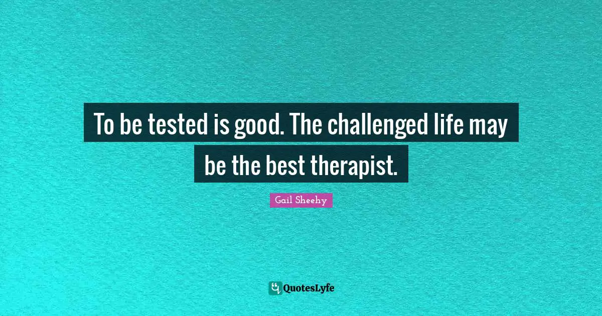 To be tested is good. The challenged life may be the best therapist.