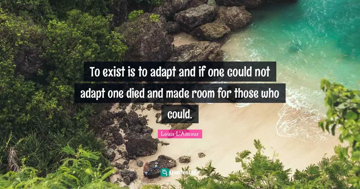 To exist is to adapt and if one could not adapt one died and made room for those who could.