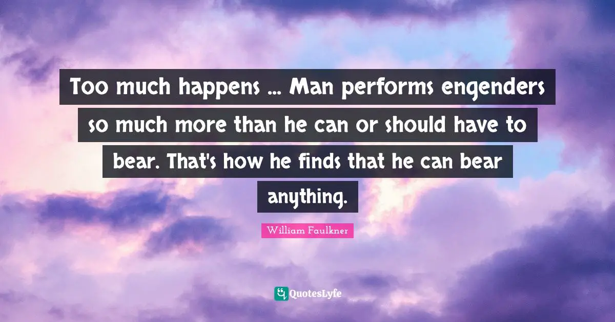 Too much happens ... Man performs engenders so much more than he can or should have to bear. That's how he finds that he can bear anything.