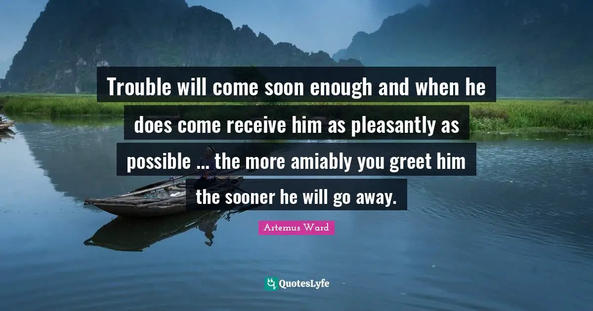 Trouble will come soon enough and when he does come receive him as pleasantly as possible ... the more amiably you greet him the sooner he will go away.