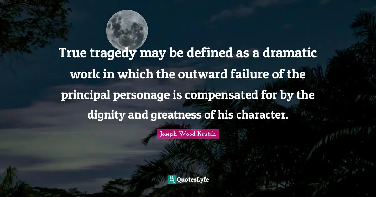 Joseph Wood Krutch Quotes: "True tragedy may be defined as a dramatic work in which the outward failure of the principal personage is compensated for by the dignity and greatness of his character."