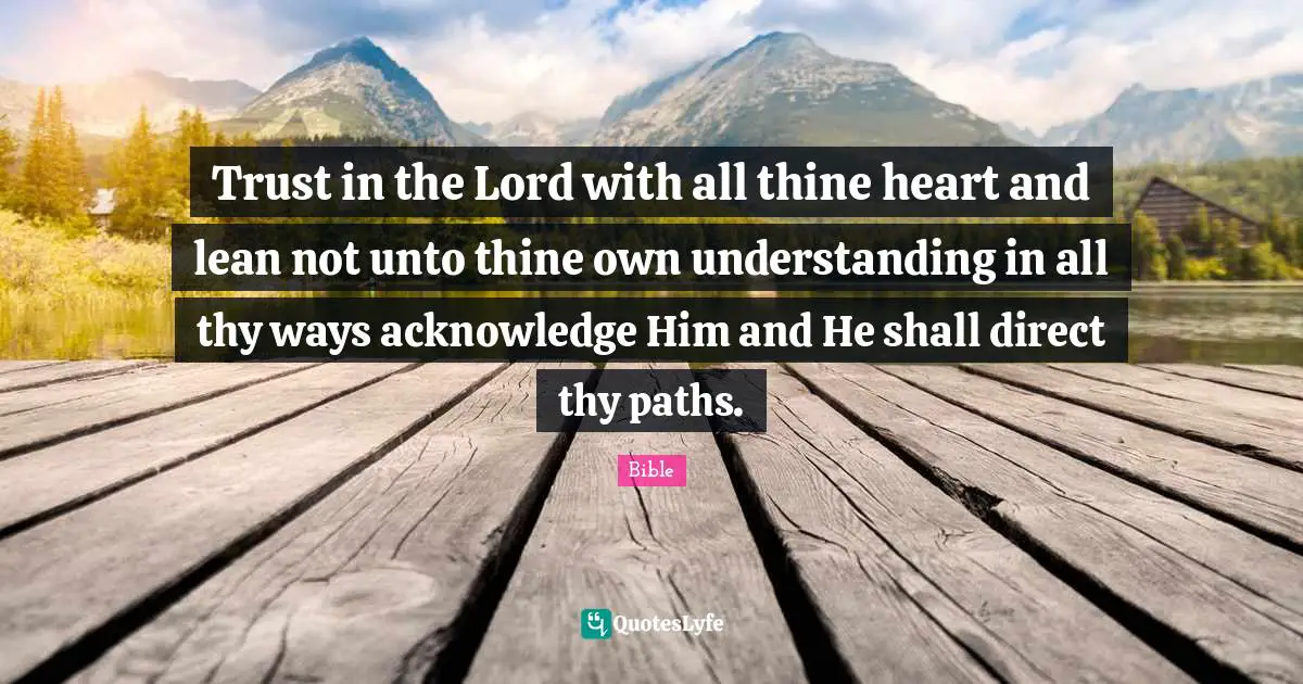 Trust in the Lord with all thine heart and lean not unto thine own understanding in all thy ways acknowledge Him and He shall direct thy paths.