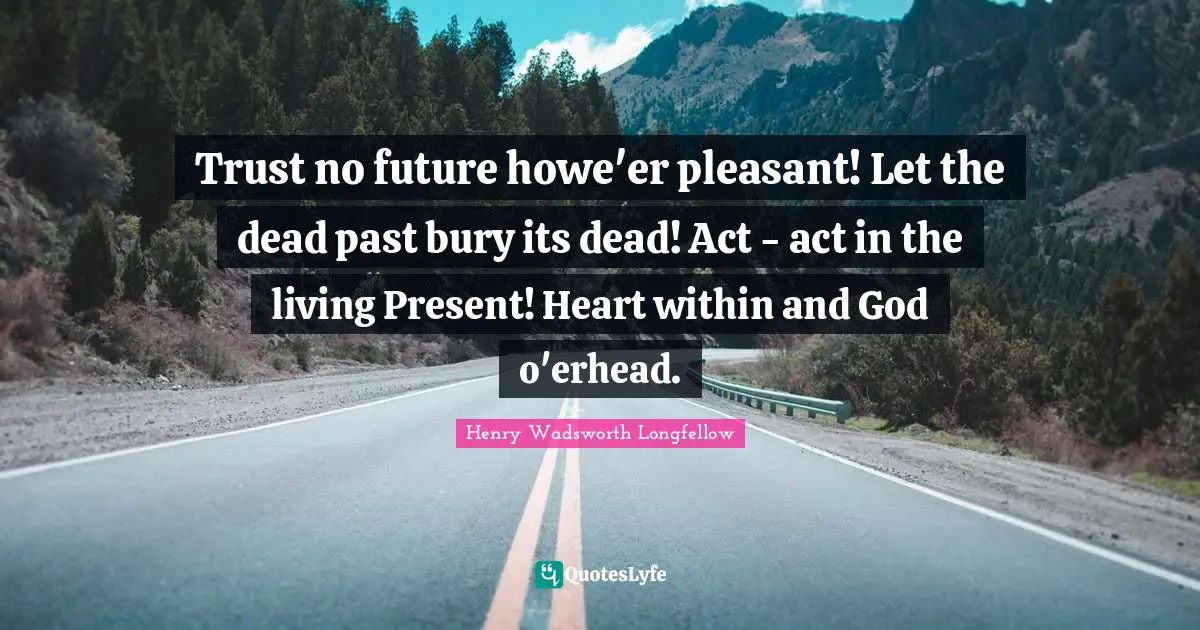 Trust no future howe'er pleasant! Let the dead past bury its dead! Act - act in the living Present! Heart within and God o'erhead.