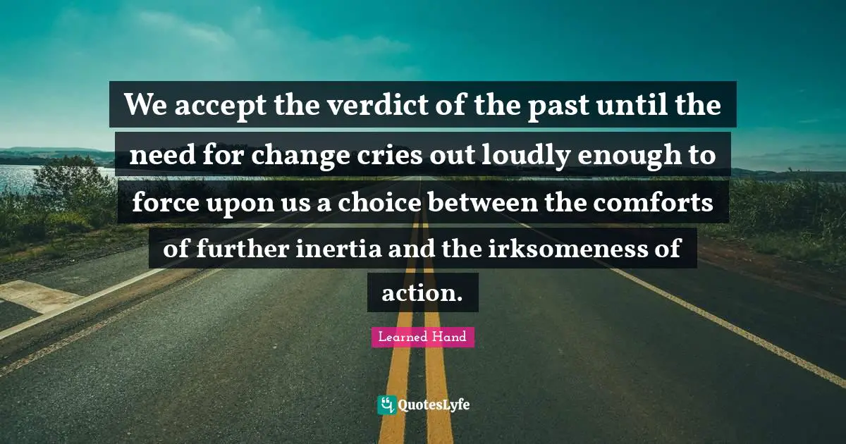 We accept the verdict of the past until the need for change cries out loudly enough to force upon us a choice between the comforts of further inertia and the irksomeness of action.