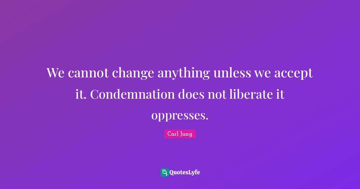 We cannot change anything unless we accept it. Condemnation does not liberate it oppresses.