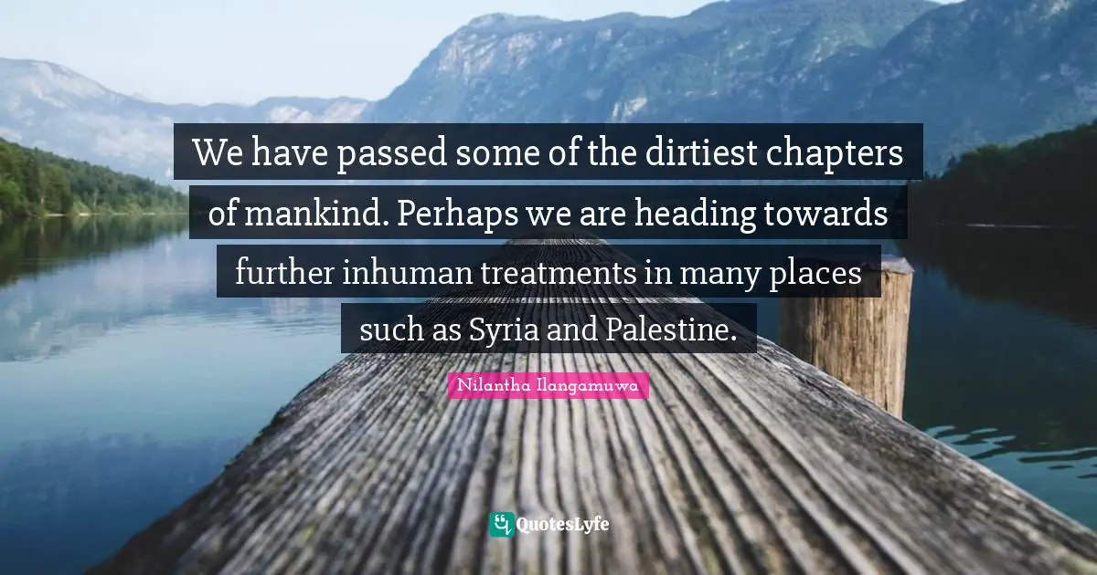 We have passed some of the dirtiest chapters of mankind. Perhaps we are heading towards further inhuman treatments in many places such as Syria and Palestine.