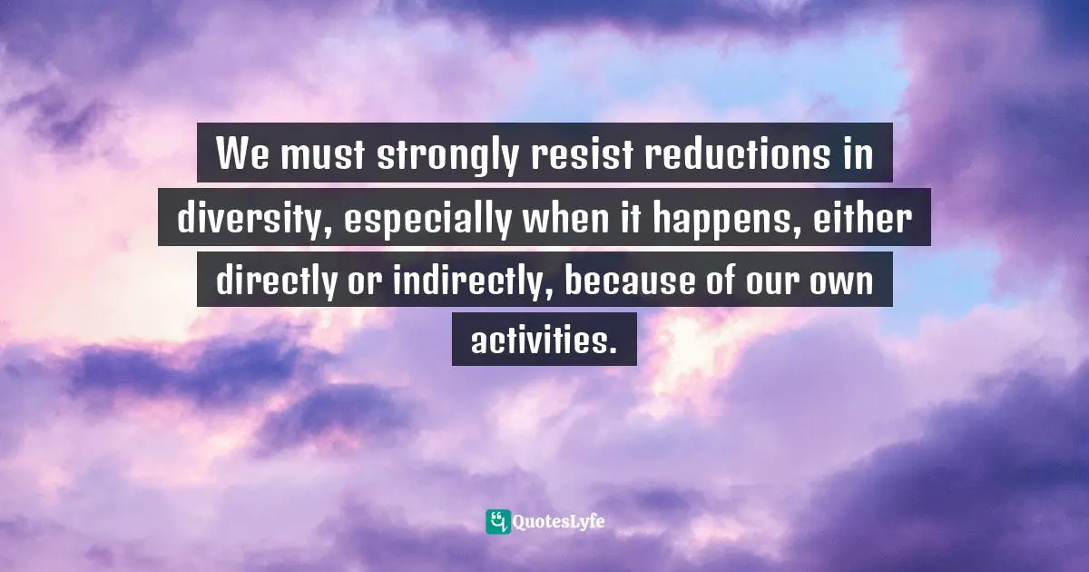 We must strongly resist reductions in diversity, especially when it happens, either directly or indirectly, because of our own activities.