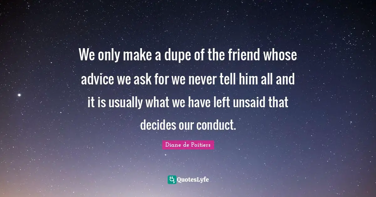 We only make a dupe of the friend whose advice we ask for we never tell him all and it is usually what we have left unsaid that decides our conduct.