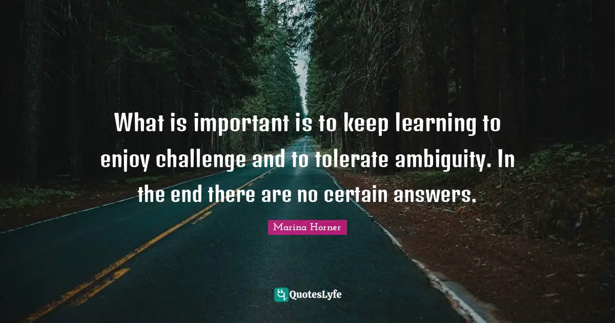 What is important is to keep learning to enjoy challenge and to tolerate ambiguity. In the end there are no certain answers.