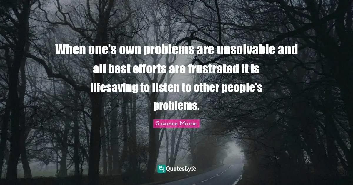 When one's own problems are unsolvable and all best efforts are frustrated it is lifesaving to listen to other people's problems.