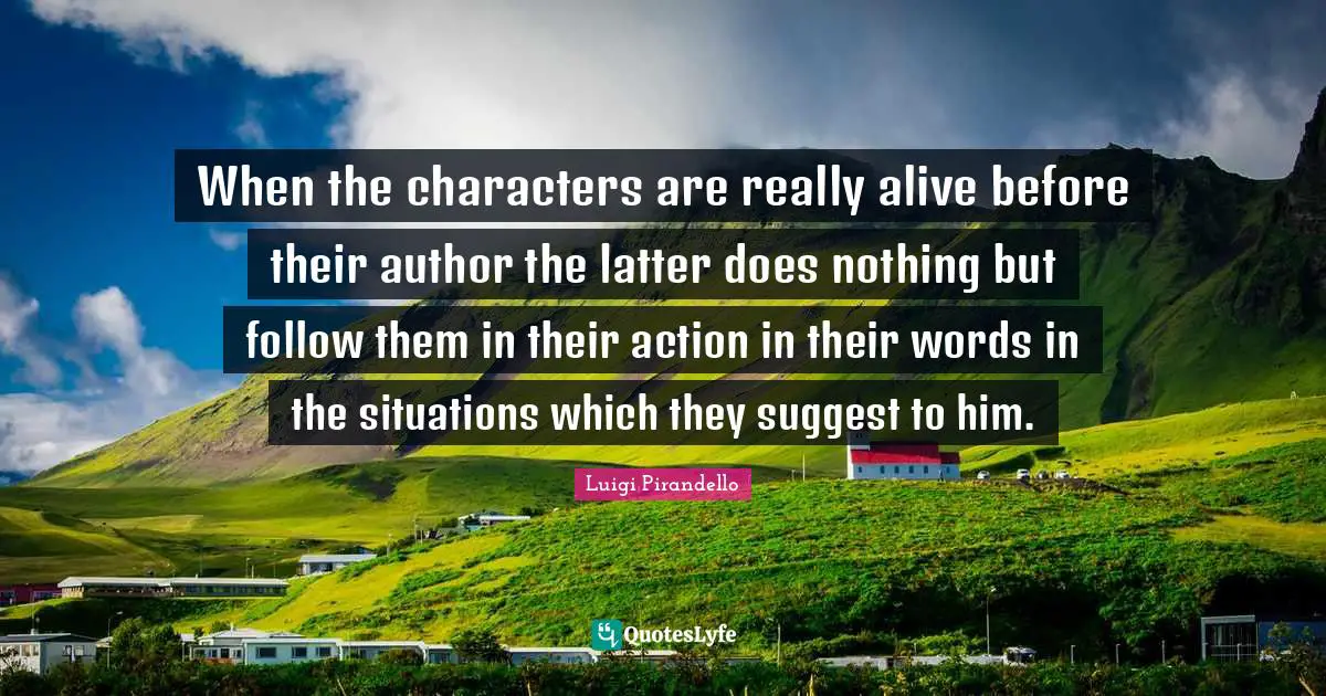 When the characters are really alive before their author the latter does nothing but follow them in their action in their words in the situations which they suggest to him.