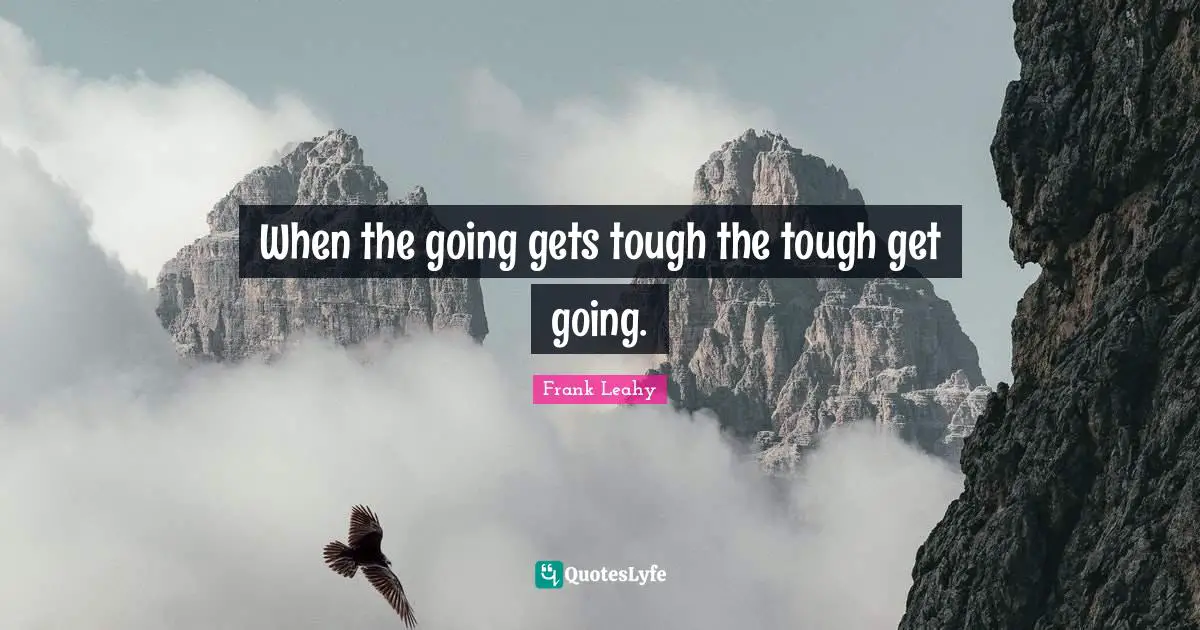 When the going gets tough the tough get going.