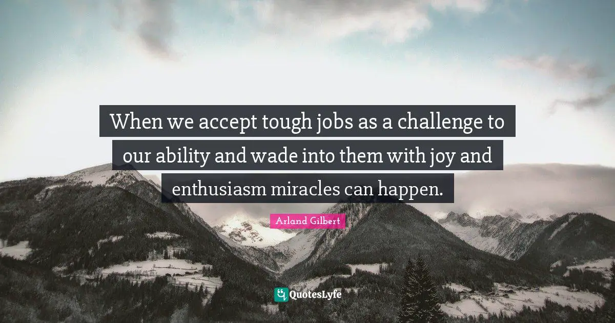 When we accept tough jobs as a challenge to our ability and wade into them with joy and enthusiasm miracles can happen.