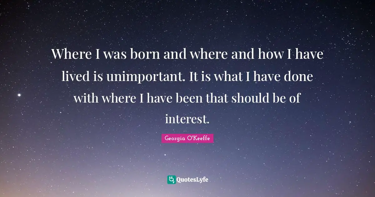 Georgia O'Keeffe Quotes: "Where I was born and where and how I have lived is unimportant. It is what I have done with where I have been that should be of interest."
