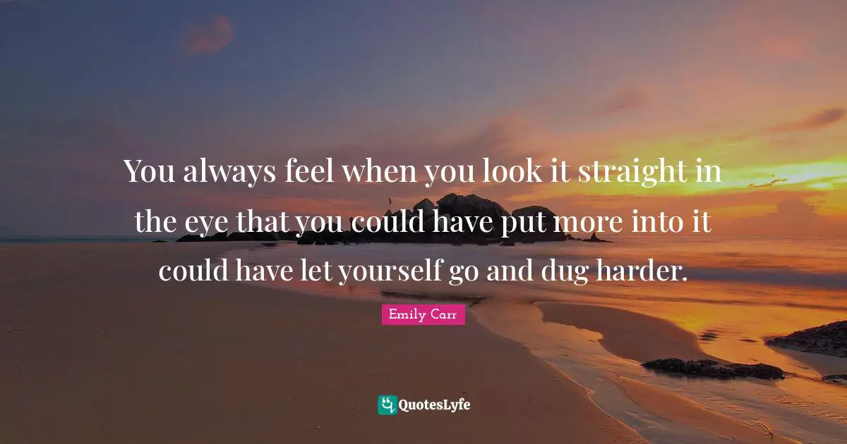 You always feel when you look it straight in the eye that you could have put more into it could have let yourself go and dug harder.