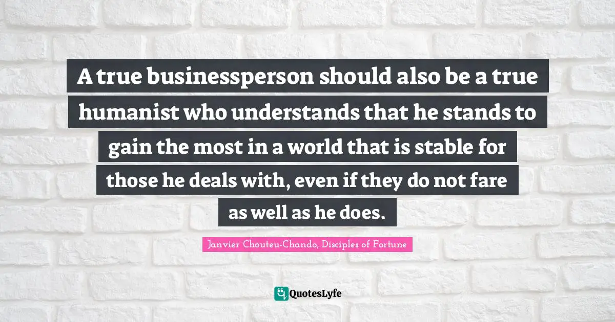 A true businessperson should also be a true humanist who understands that he stands to gain the most in a world that is stable for those he deals with, even if they do not fare as well as he does.