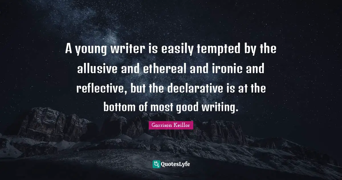 A young writer is easily tempted by the allusive and ethereal and ironic and reflective, but the declarative is at the bottom of most good writing.