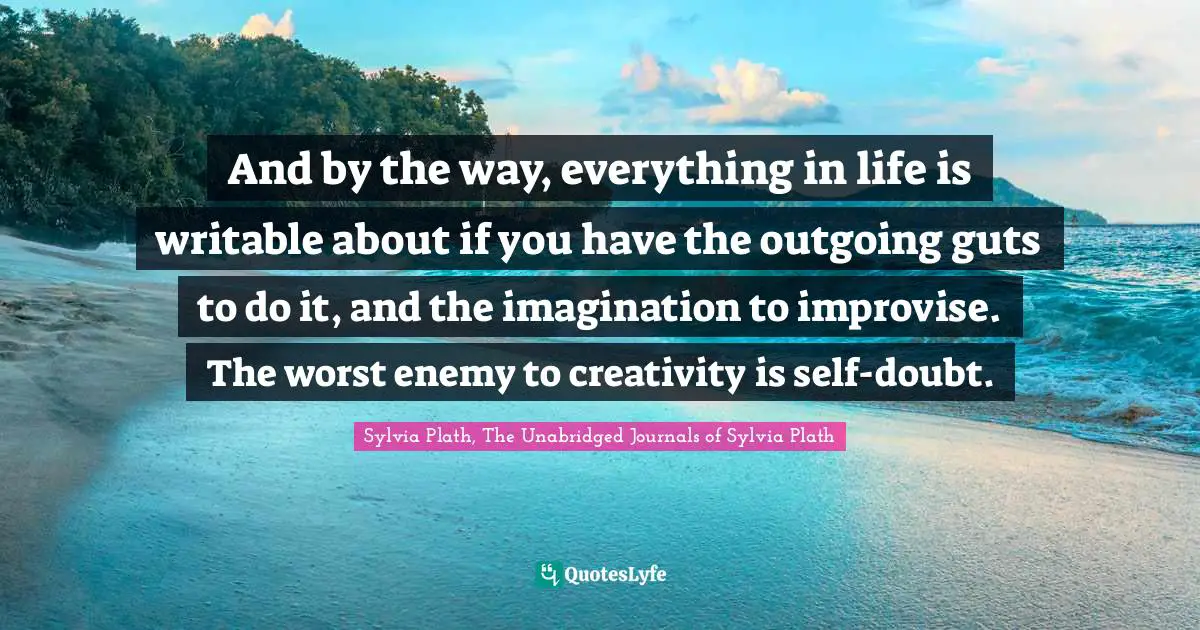 And by the way, everything in life is writable about if you have the outgoing guts to do it, and the imagination to improvise. The worst enemy to creativity is self-doubt.
