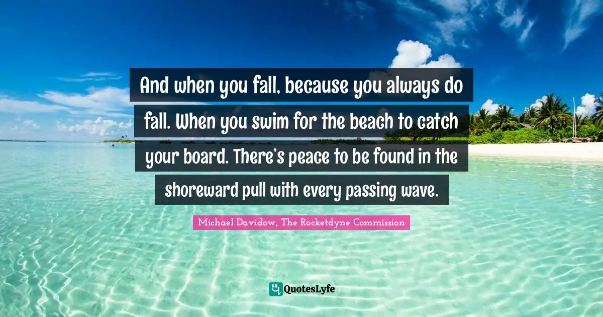 And when you fall, because you always do fall. When you swim for the beach to catch your board. There’s peace to be found in the shoreward pull with every passing wave.