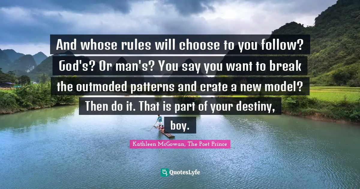 And whose rules will choose to you follow? God's? Or man's? You say you want to break the outmoded patterns and crate a new model? Then do it. That is part of your destiny, boy.