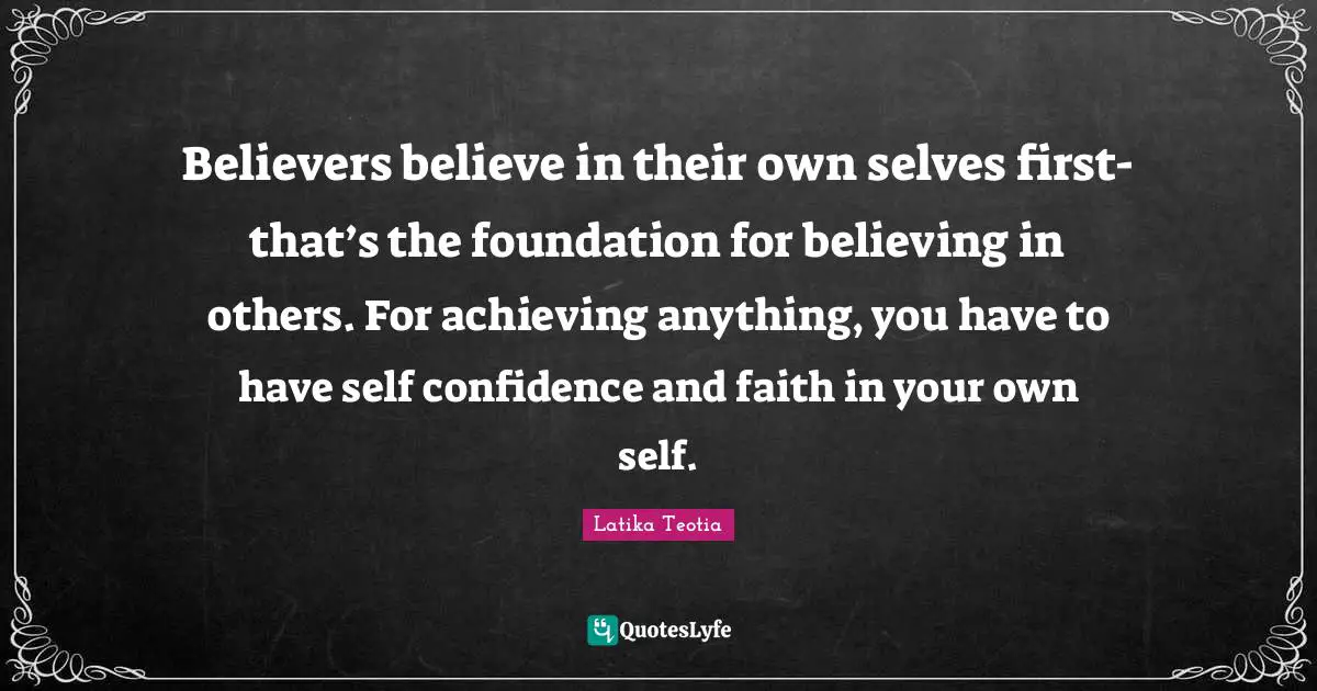 Believers believe in their own selves first- that’s the foundation for believing in others. For achieving anything, you have to have self confidence and faith in your own self.
