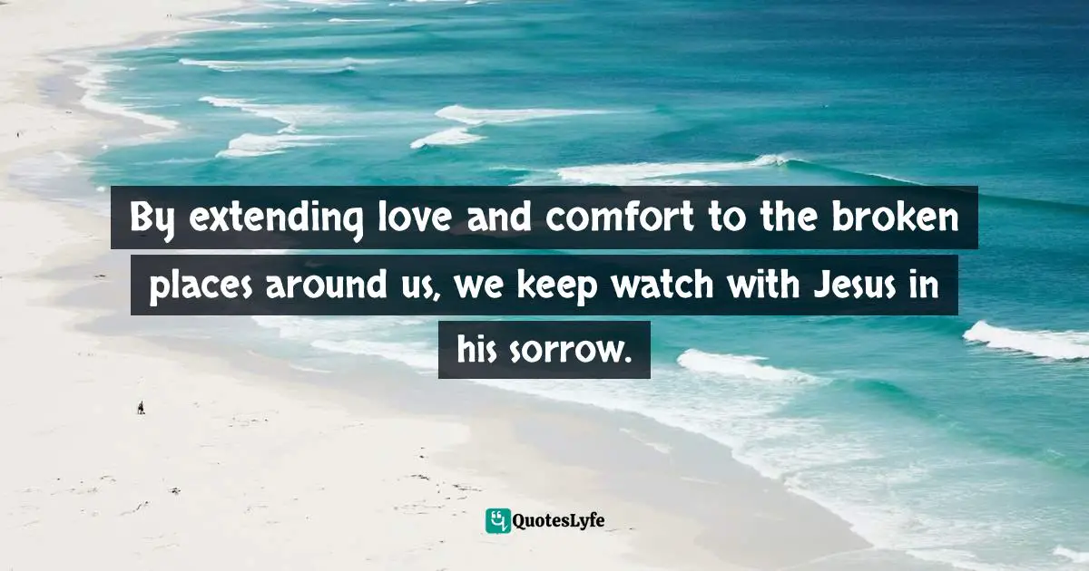 By extending love and comfort to the broken places around us, we keep watch with Jesus in his sorrow.