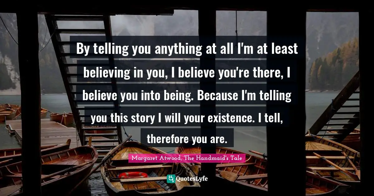 By telling you anything at all I'm at least believing in you, I believe you're there, I believe you into being. Because I'm telling you this story I will your existence. I tell, therefore you are.