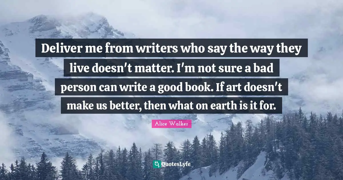 Deliver me from writers who say the way they live doesn't matter. I'm not sure a bad person can write a good book. If art doesn't make us better, then what on earth is it for.