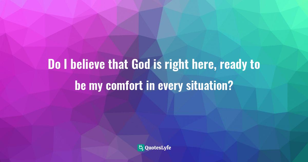 Do I believe that God is right here, ready to be my comfort in every situation?