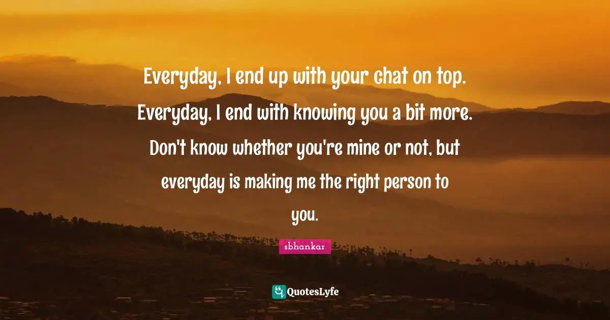 Everyday, I end up with your chat on top. Everyday, I end with knowing you a bit more. Don't know whether you're mine or not, but everyday is making me the right person to you.