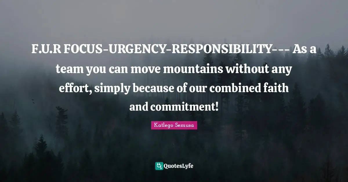 F.U.R FOCUS-URGENCY-RESPONSIBILITY--- As a team you can move mountains without any effort, simply because of our combined faith and commitment!