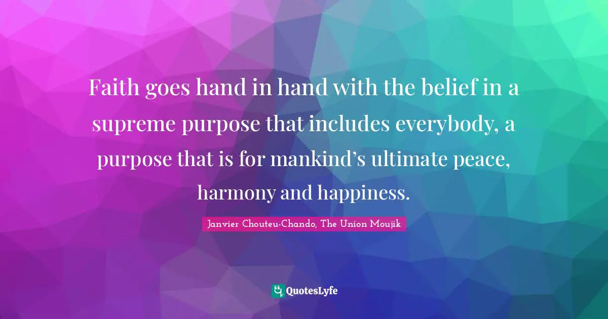Faith goes hand in hand with the belief in a supreme purpose that includes everybody, a purpose that is for mankind’s ultimate peace, harmony and happiness.