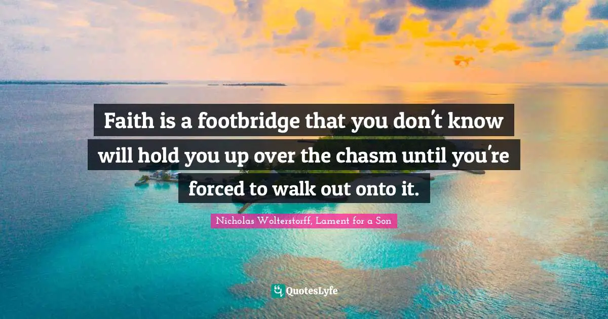 Faith is a footbridge that you don't know will hold you up over the chasm until you're forced to walk out onto it.