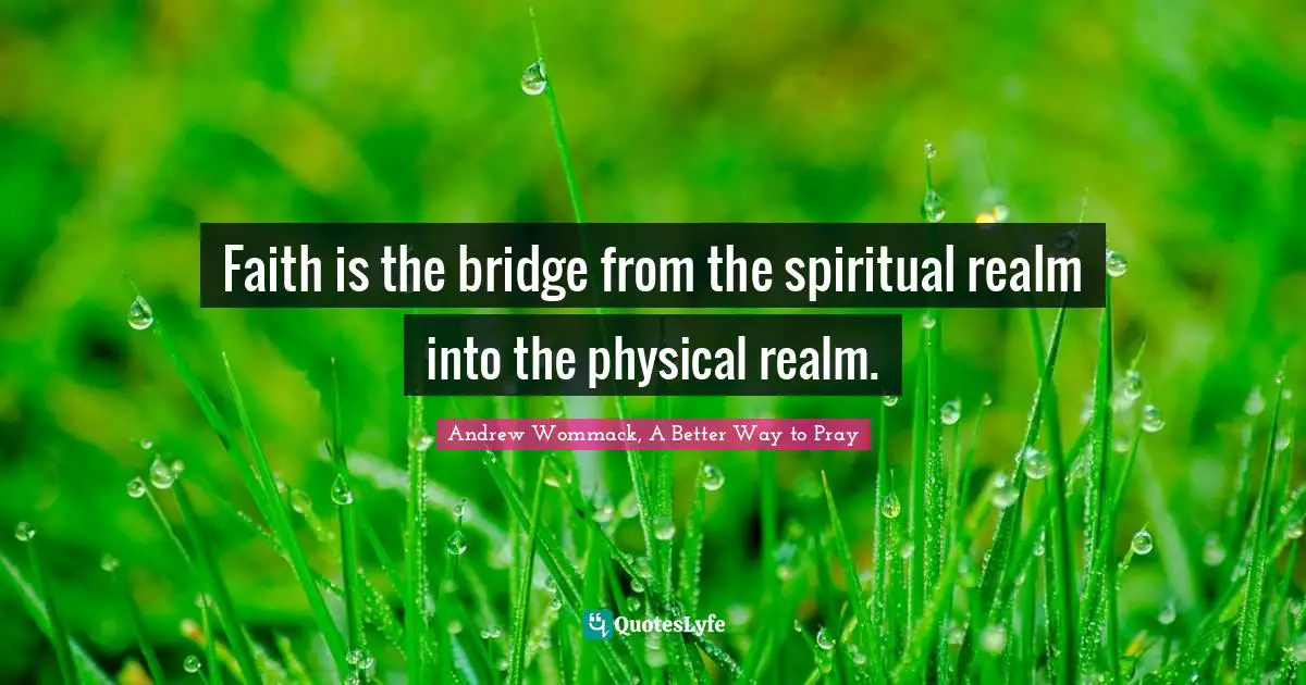 Faith is the bridge from the spiritual realm into the physical realm.