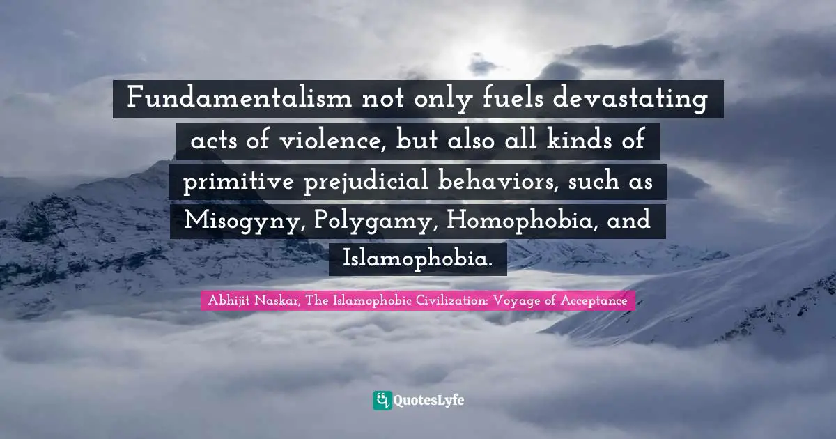 Fundamentalism not only fuels devastating acts of violence, but also all kinds of primitive prejudicial behaviors, such as Misogyny, Polygamy, Homophobia, and Islamophobia.
