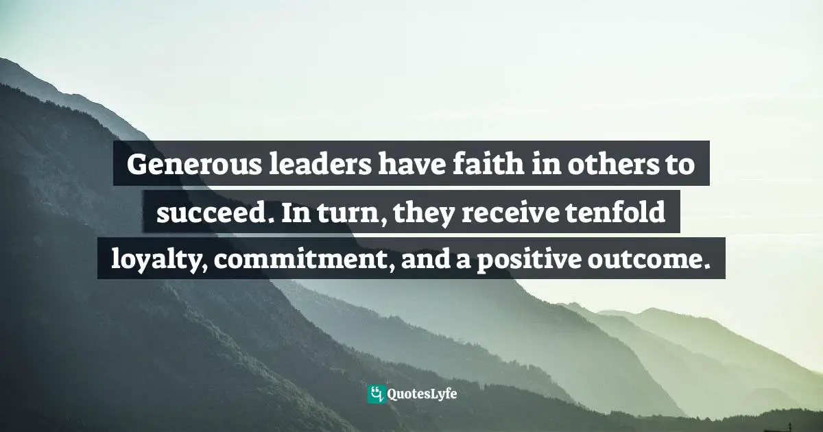 Generous leaders have faith in others to succeed. In turn, they receive tenfold loyalty, commitment, and a positive outcome.