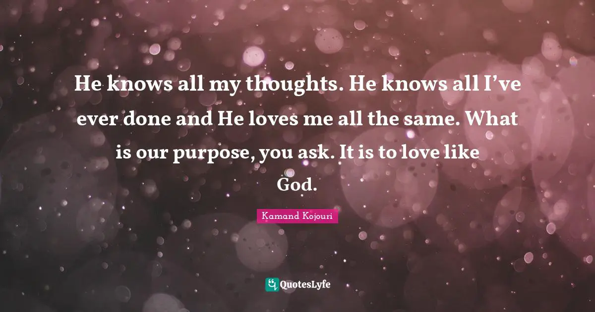 He knows all my thoughts. He knows all I’ve ever done and He loves me all the same. What is our purpose, you ask. It is to love like God.