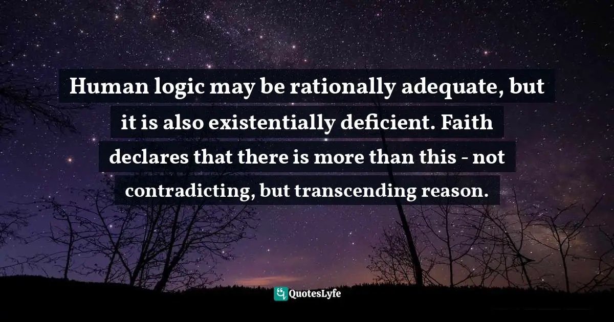 Human logic may be rationally adequate, but it is also existentially deficient. Faith declares that there is more than this - not contradicting, but transcending reason.