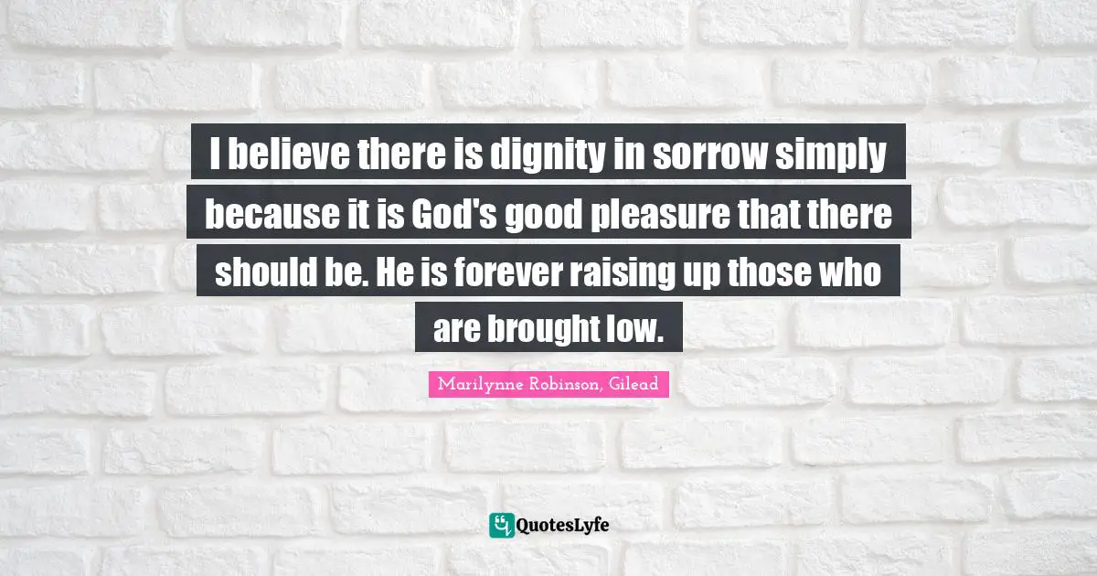 I believe there is dignity in sorrow simply because it is God's good pleasure that there should be. He is forever raising up those who are brought low.