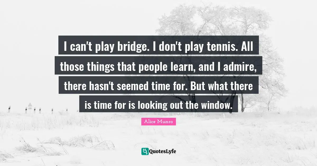I can't play bridge. I don't play tennis. All those things that people learn, and I admire, there hasn't seemed time for. But what there is time for is looking out the window.