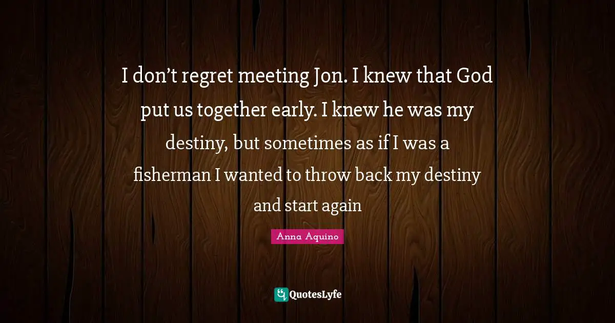 I don’t regret meeting Jon. I knew that God put us together early. I knew he was my destiny, but sometimes as if I was a fisherman I wanted to throw back my destiny and start again