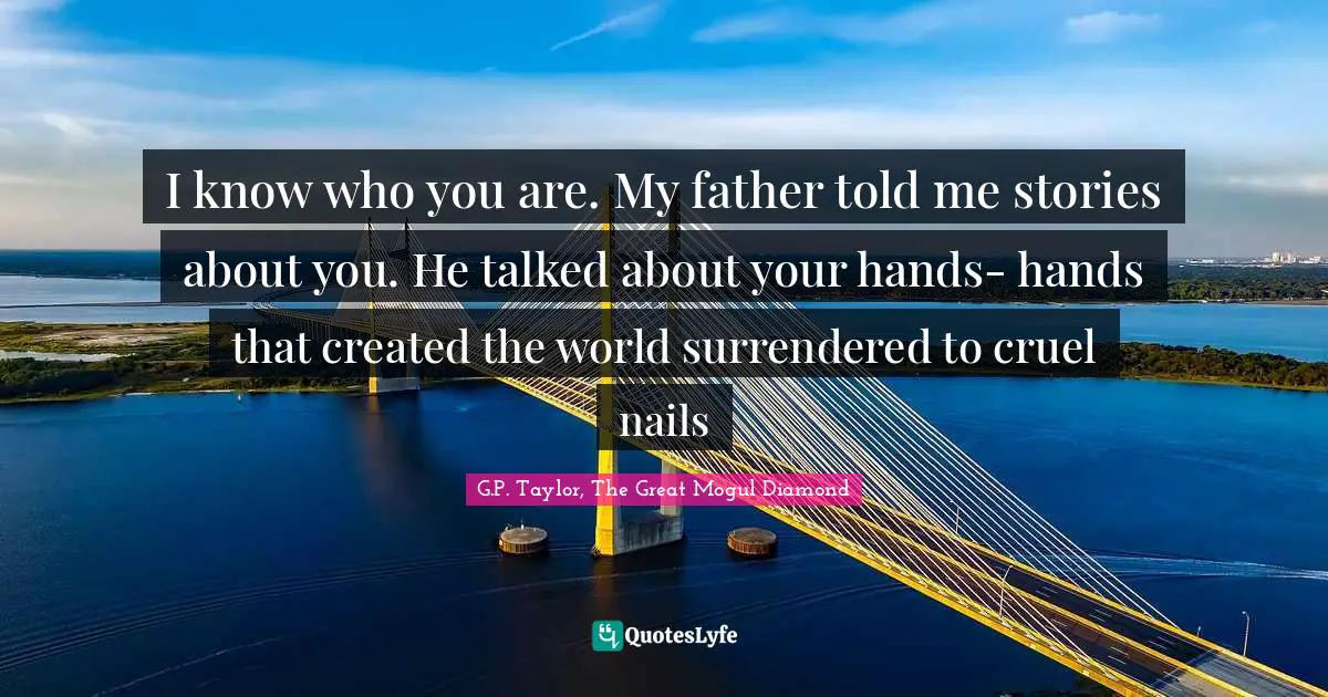 I know who you are. My father told me stories about you. He talked about your hands- hands that created the world surrendered to cruel nails
