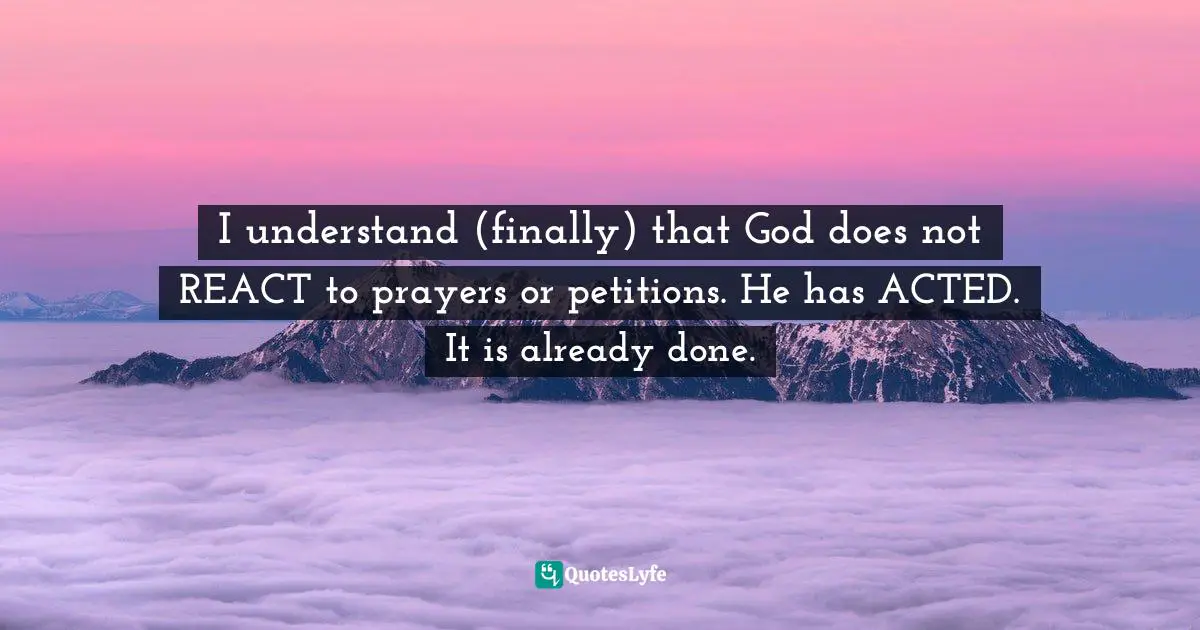 I understand (finally) that God does not REACT to prayers or petitions. He has ACTED. It is already done.