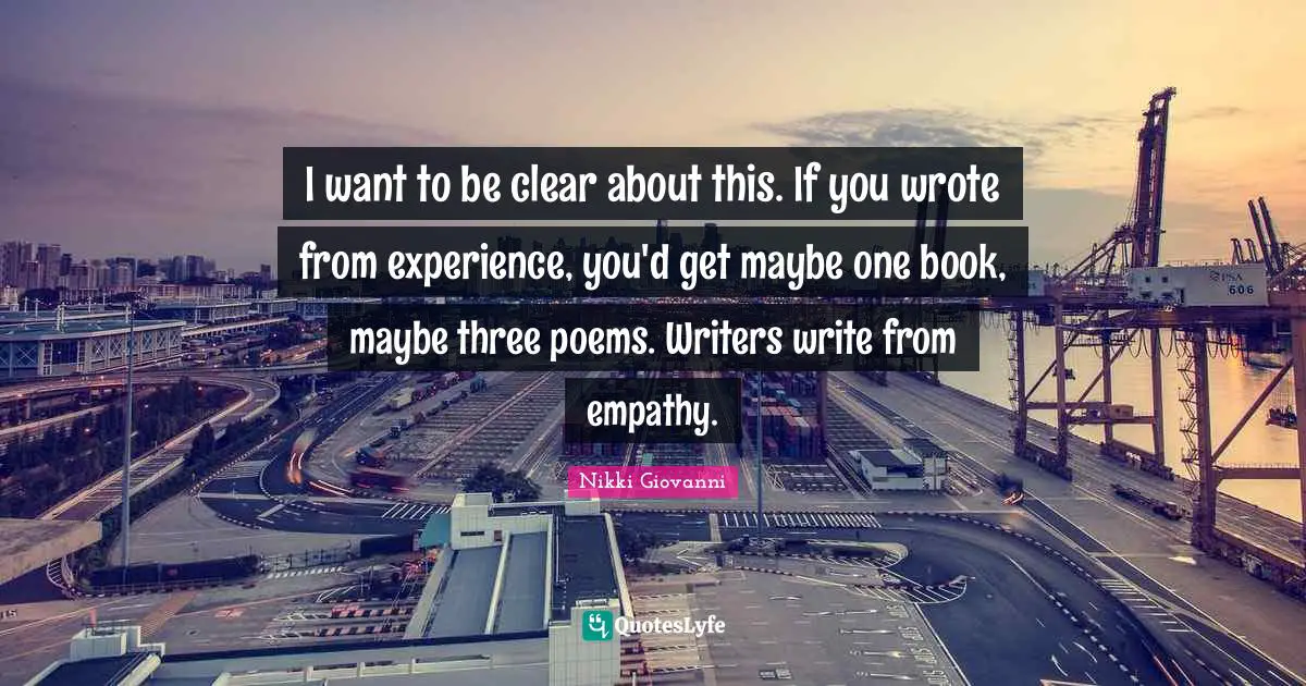 Nikki Giovanni Quotes: "I want to be clear about this. If you wrote from experience, you'd get maybe one book, maybe three poems. Writers write from empathy."