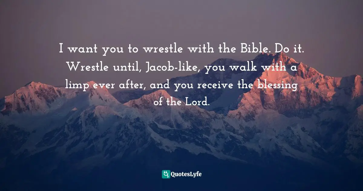 I want you to wrestle with the Bible. Do it. Wrestle until, Jacob-like, you walk with a limp ever after, and you receive the blessing of the Lord.